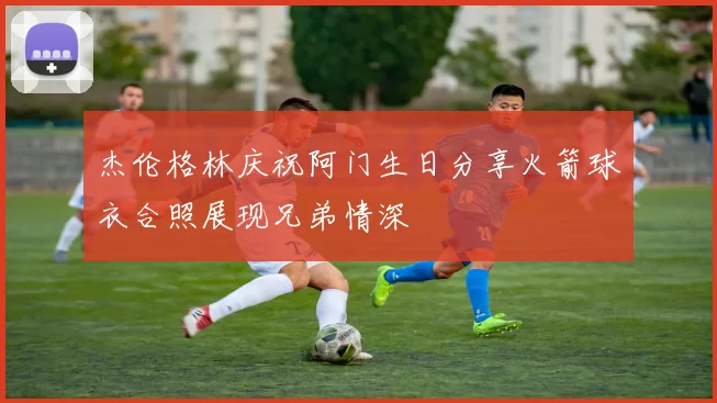 杰伦格林庆祝阿门生日分享火箭球衣合照展现兄弟情深