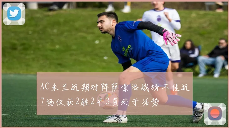 AC米兰近期对阵萨索洛战绩不佳近7场仅获2胜2平3负处于劣势
