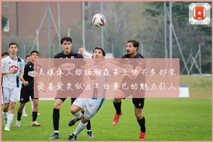 美媒体人称杨瀚森虽上场不多却深受喜爱类似当年白曼巴的魅力引人瞩目