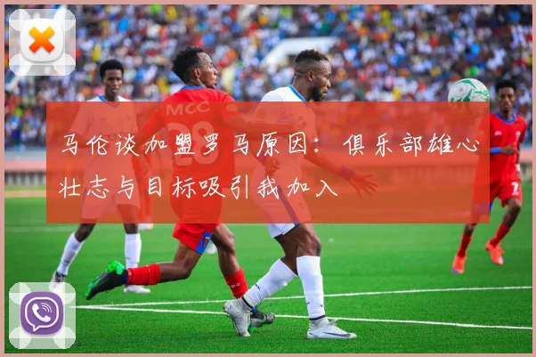 马伦谈加盟罗马原因：俱乐部雄心壮志与目标吸引我加入