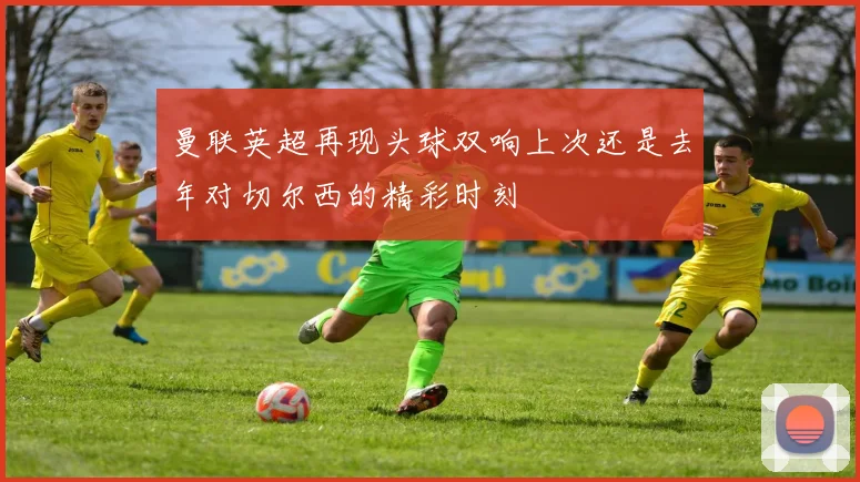 曼联英超再现头球双响上次还是去年对切尔西的精彩时刻