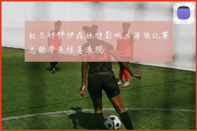 杜兰特赞伊森独特影响力每场比赛总能带来惊喜表现