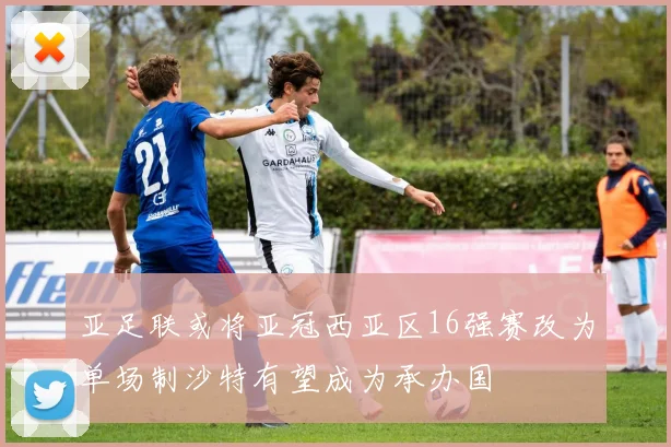 亚足联或将亚冠西亚区16强赛改为单场制沙特有望成为承办国