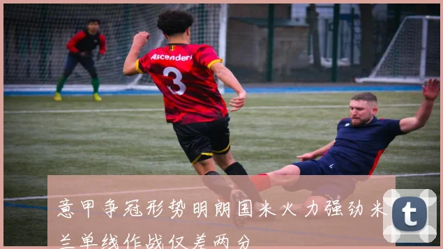 意甲争冠形势明朗国米火力强劲米兰单线作战仅差两分