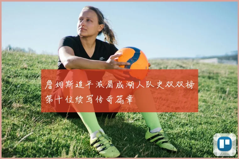 詹姆斯追平浓眉成湖人队史双双榜第十位续写传奇篇章