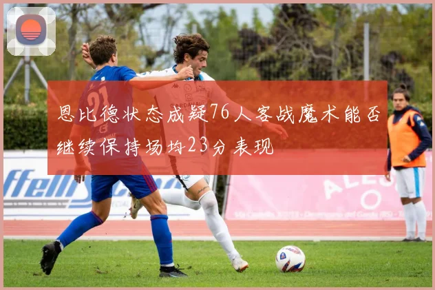 恩比德状态成疑76人客战魔术能否继续保持场均23分表现