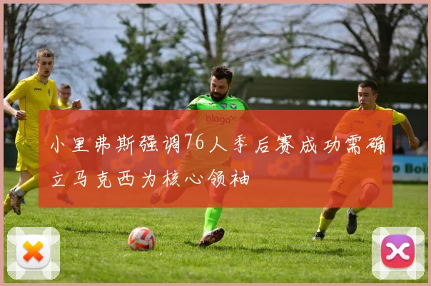 小里弗斯强调76人季后赛成功需确立马克西为核心领袖