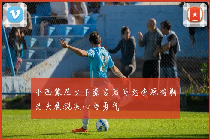 小西蒙尼立下豪言若马竞夺冠将剃光头展现决心与勇气