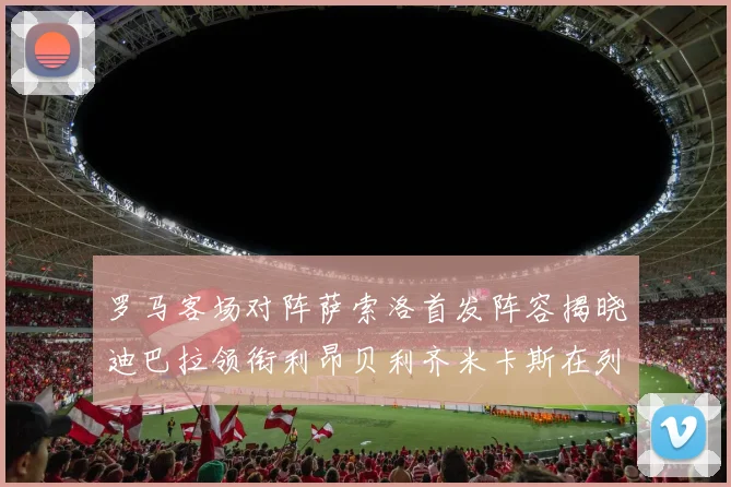 罗马客场对阵萨索洛首发阵容揭晓迪巴拉领衔利昂贝利齐米卡斯在列