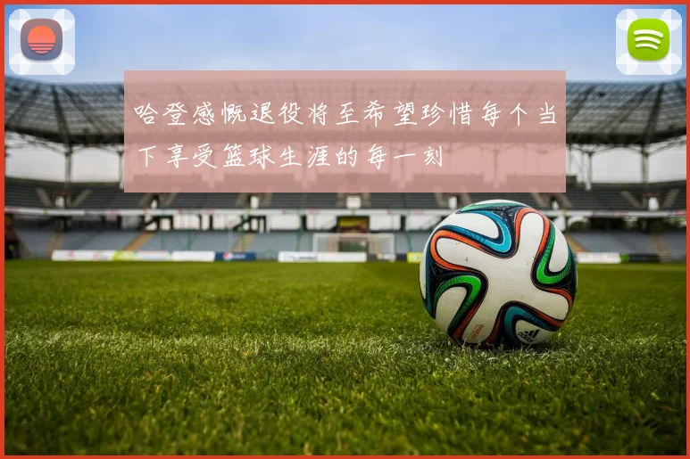 哈登感慨退役将至希望珍惜每个当下享受篮球生涯的每一刻