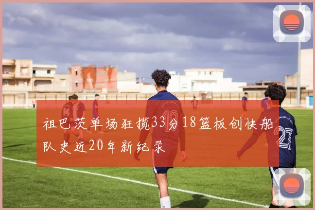 祖巴茨单场狂揽33分18篮板创快船队史近20年新纪录