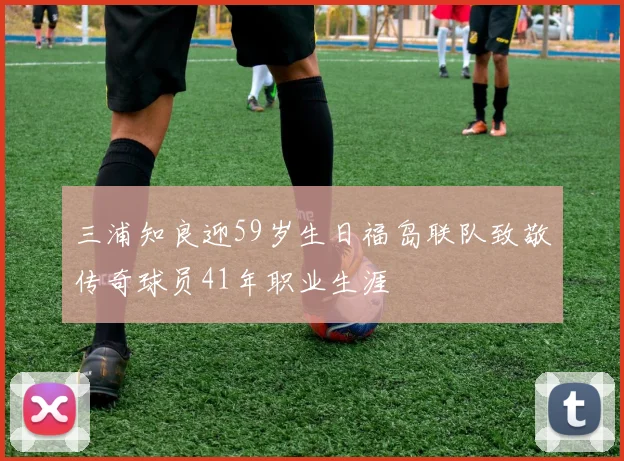 三浦知良迎59岁生日福岛联队致敬传奇球员41年职业生涯
