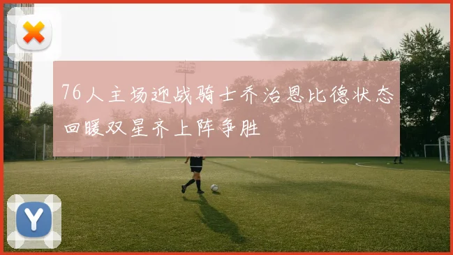 76人主场迎战骑士乔治恩比德状态回暖双星齐上阵争胜
