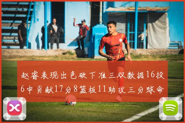 赵睿表现出色砍下准三双数据16投6中贡献17分8篮板11助攻三分球命中率高达385