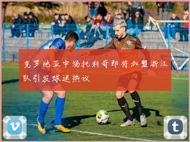 克罗地亚中场托利奇即将加盟浙江队引发球迷热议