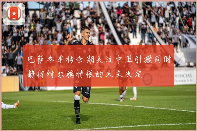 巴萨冬季转会期关注中卫引援同时静待特尔施特根的未来决定