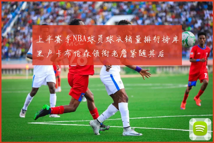 上半赛季NBA球员球衣销量排行榜库里卢卡布伦森领衔老詹紧随其后