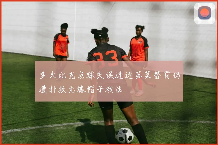 多夫比克点球失误连连苏莱替罚仍遭扑救无缘帽子戏法