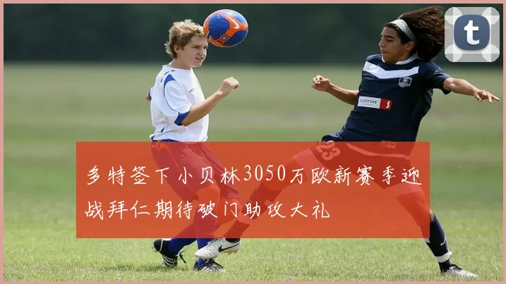 多特签下小贝林3050万欧新赛季迎战拜仁期待破门助攻大礼