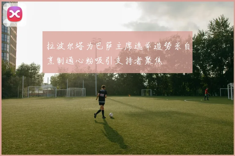 拉波尔塔为巴萨主席选举造势亲自烹制通心粉吸引支持者聚焦