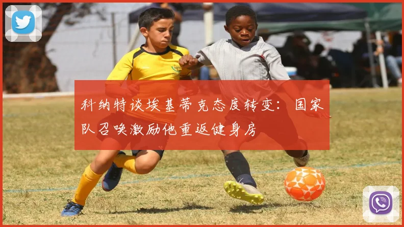 科纳特谈埃基蒂克态度转变：国家队召唤激励他重返健身房