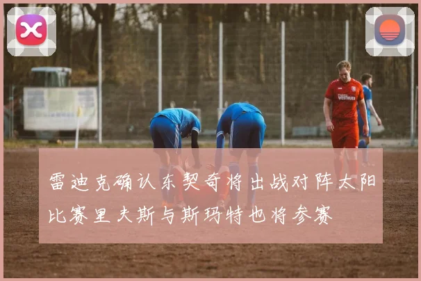 雷迪克确认东契奇将出战对阵太阳比赛里夫斯与斯玛特也将参赛