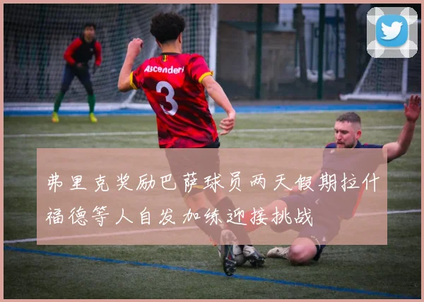 弗里克奖励巴萨球员两天假期拉什福德等人自发加练迎接挑战