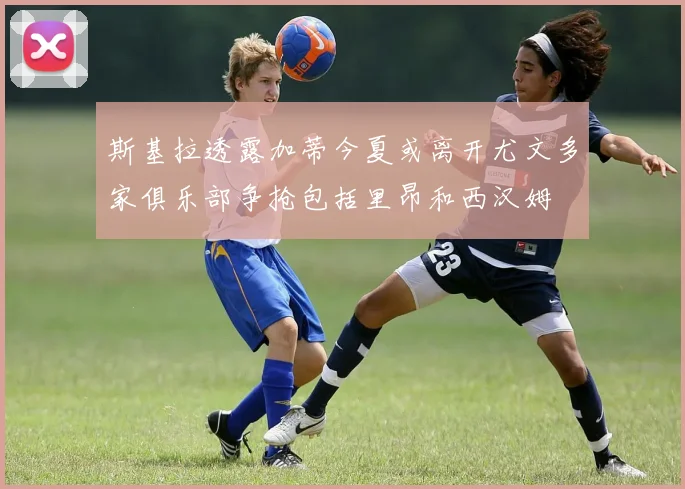 斯基拉透露加蒂今夏或离开尤文多家俱乐部争抢包括里昂和西汉姆