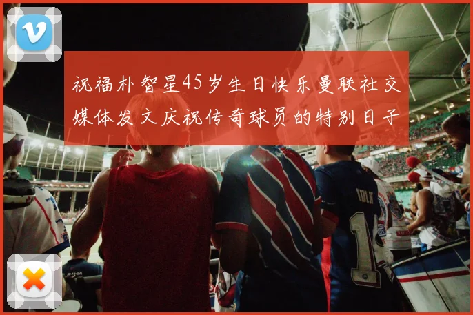 祝福朴智星45岁生日快乐曼联社交媒体发文庆祝传奇球员的特别日子