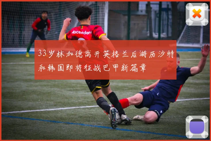 33岁林加德离开英格兰后游历沙特和韩国即将征战巴甲新篇章