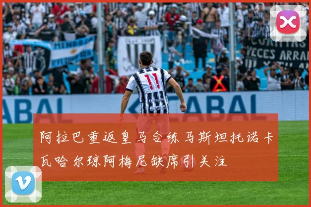 阿拉巴重返皇马合练马斯坦托诺卡瓦哈尔琼阿梅尼缺席引关注