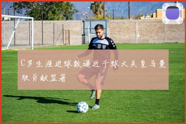 C罗生涯进球数逼近千球大关皇马曼联贡献显著