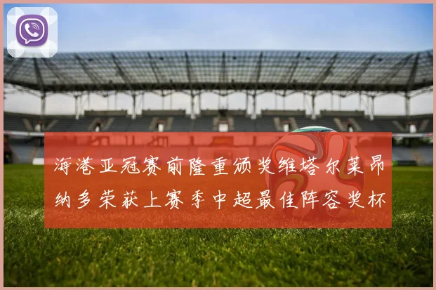 海港亚冠赛前隆重颁奖维塔尔莱昂纳多荣获上赛季中超最佳阵容奖杯